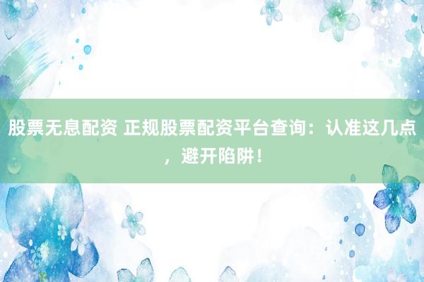 股票无息配资 正规股票配资平台查询：认准这几点，避开陷阱！