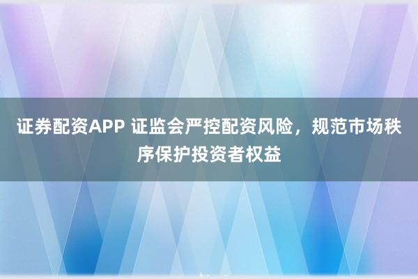证券配资APP 证监会严控配资风险，规范市场秩序保护投资者权益