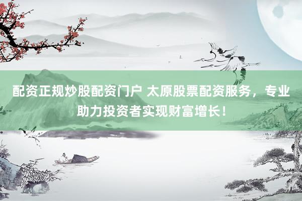 配资正规炒股配资门户 太原股票配资服务，专业助力投资者实现财富增长！
