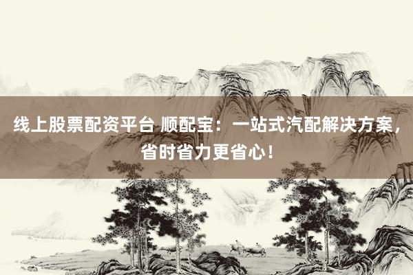 线上股票配资平台 顺配宝：一站式汽配解决方案，省时省力更省心！