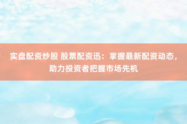 实盘配资炒股 股票配资迅：掌握最新配资动态，助力投资者把握市场先机