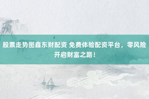 股票走势图鑫东财配资 免费体验配资平台，零风险开启财富之路！