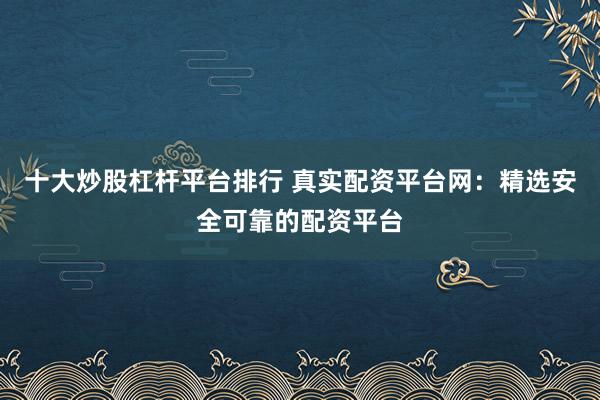 十大炒股杠杆平台排行 真实配资平台网：精选安全可靠的配资平台