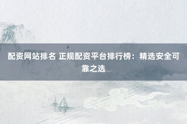配资网站排名 正规配资平台排行榜：精选安全可靠之选