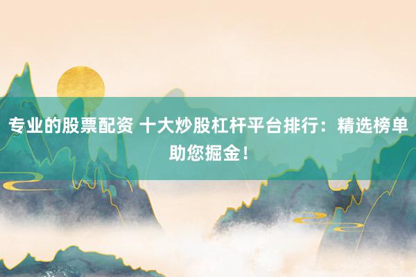 专业的股票配资 十大炒股杠杆平台排行：精选榜单助您掘金！