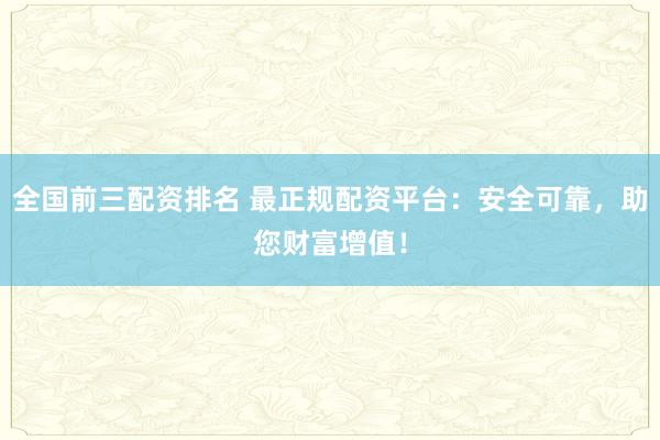 全国前三配资排名 最正规配资平台：安全可靠，助您财富增值！