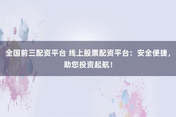 全国前三配资平台 线上股票配资平台：安全便捷，助您投资起航！
