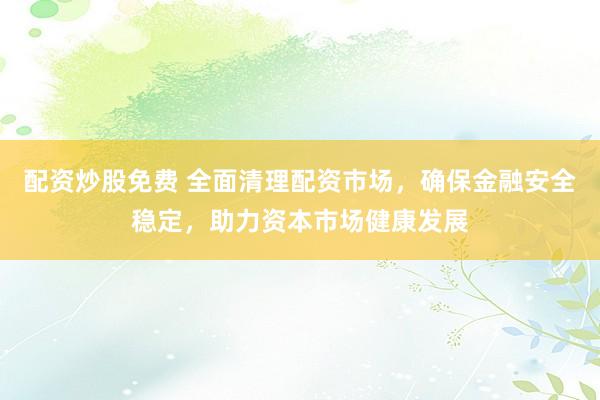 配资炒股免费 全面清理配资市场，确保金融安全稳定，助力资本市场健康发展