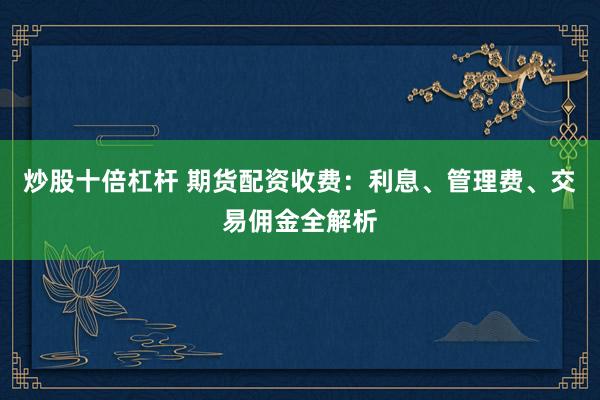 炒股十倍杠杆 期货配资收费：利息、管理费、交易佣金全解析
