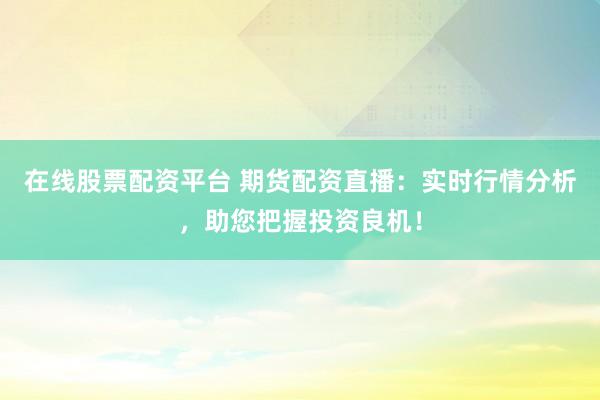 在线股票配资平台 期货配资直播：实时行情分析，助您把握投资良机！