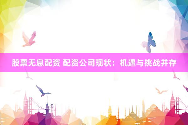 股票无息配资 配资公司现状：机遇与挑战并存