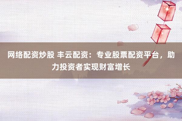 网络配资炒股 丰云配资：专业股票配资平台，助力投资者实现财富增长