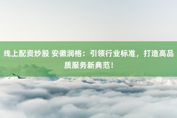 线上配资炒股 安徽润格：引领行业标准，打造高品质服务新典范！