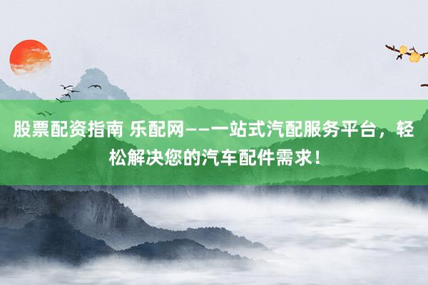 股票配资指南 乐配网——一站式汽配服务平台，轻松解决您的汽车配件需求！
