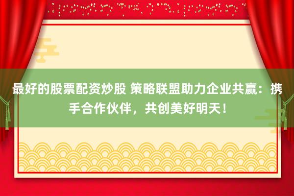 最好的股票配资炒股 策略联盟助力企业共赢：携手合作伙伴，共创美好明天！