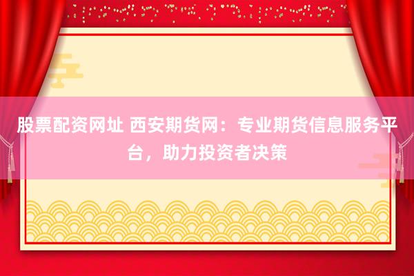 股票配资网址 西安期货网：专业期货信息服务平台，助力投资者决策