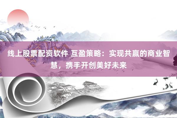 线上股票配资软件 互盈策略：实现共赢的商业智慧，携手开创美好未来