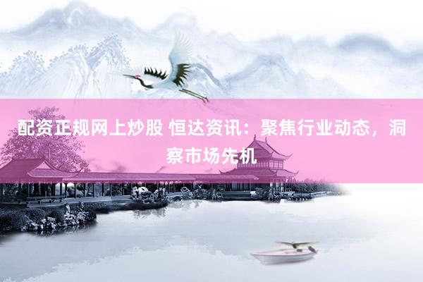 配资正规网上炒股 恒达资讯：聚焦行业动态，洞察市场先机