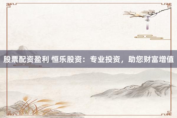 股票配资盈利 恒乐股资：专业投资，助您财富增值