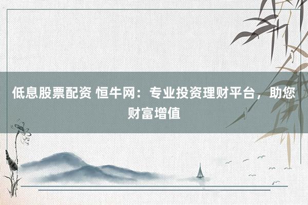 低息股票配资 恒牛网：专业投资理财平台，助您财富增值