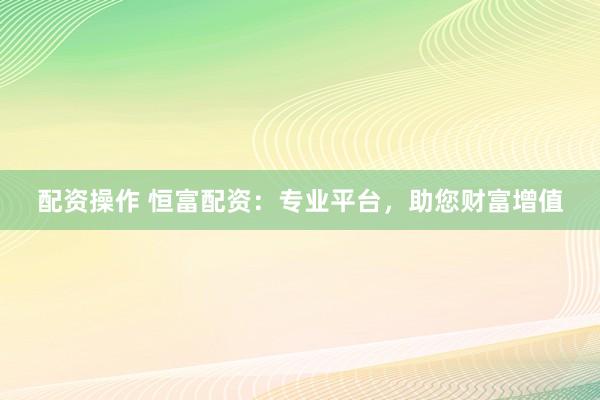 配资操作 恒富配资：专业平台，助您财富增值