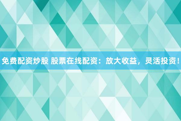 免费配资炒股 股票在线配资：放大收益，灵活投资！