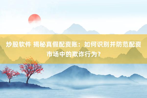炒股软件 揭秘真假配资账：如何识别并防范配资市场中的欺诈行为？