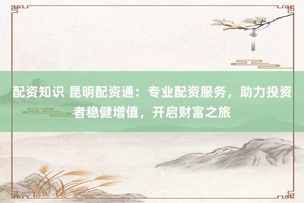 配资知识 昆明配资通：专业配资服务，助力投资者稳健增值，开启财富之旅