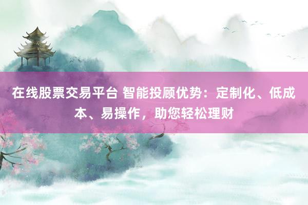 在线股票交易平台 智能投顾优势：定制化、低成本、易操作，助您轻松理财