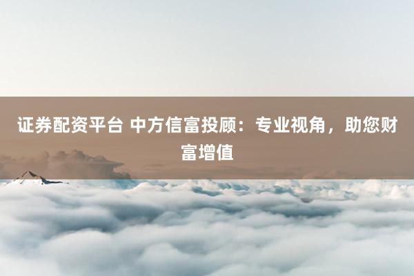 证券配资平台 中方信富投顾：专业视角，助您财富增值