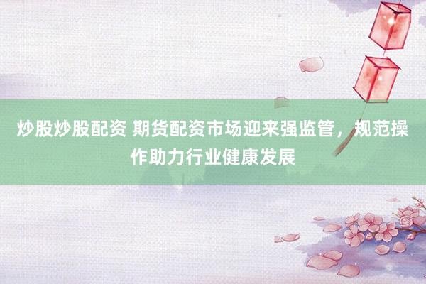 炒股炒股配资 期货配资市场迎来强监管，规范操作助力行业健康发展