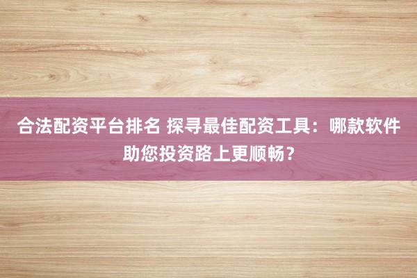 合法配资平台排名 探寻最佳配资工具：哪款软件助您投资路上更顺畅？