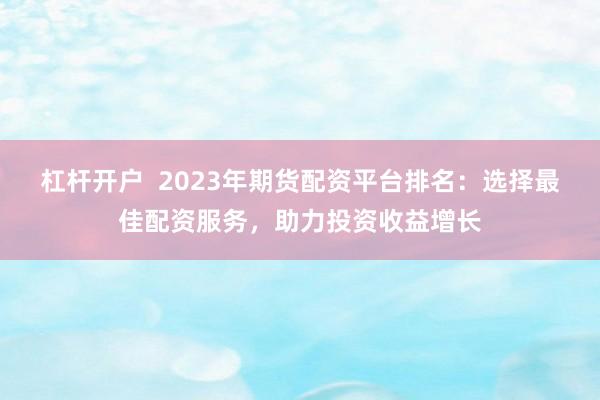 杠杆开户  2023年期货配资平台排名：选择最佳配资服务，助力投资收益增长