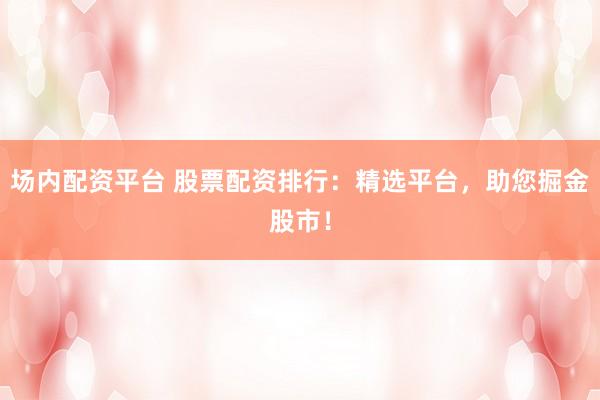 场内配资平台 股票配资排行：精选平台，助您掘金股市！