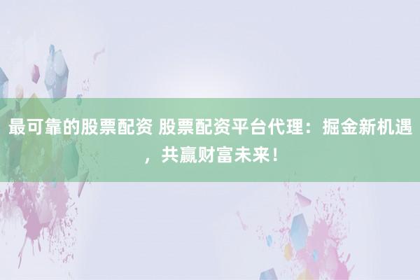 最可靠的股票配资 股票配资平台代理：掘金新机遇，共赢财富未来！