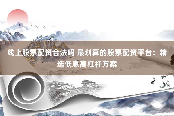 线上股票配资合法吗 最划算的股票配资平台：精选低息高杠杆方案