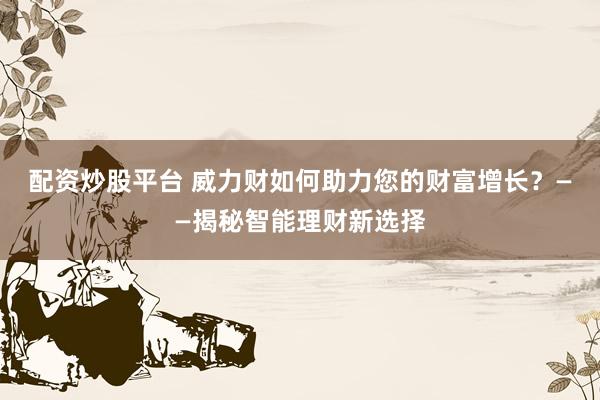 配资炒股平台 威力财如何助力您的财富增长？——揭秘智能理财新选择