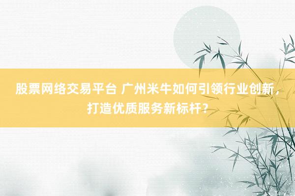 股票网络交易平台 广州米牛如何引领行业创新，打造优质服务新标杆？