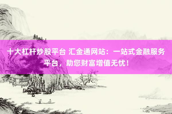 十大杠杆炒股平台 汇金通网站：一站式金融服务平台，助您财富增值无忧！