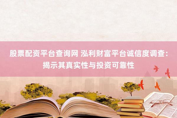 股票配资平台查询网 泓利财富平台诚信度调查：揭示其真实性与投资可靠性