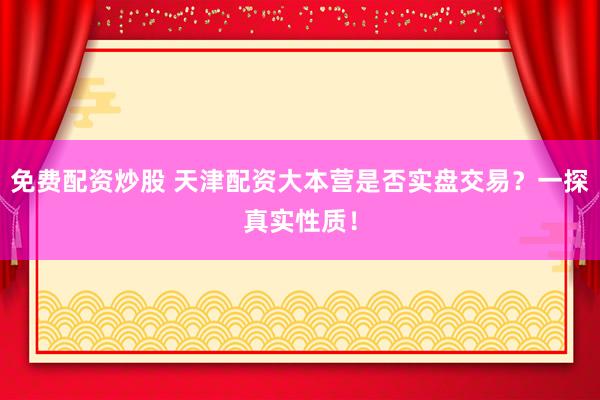免费配资炒股 天津配资大本营是否实盘交易？一探真实性质！