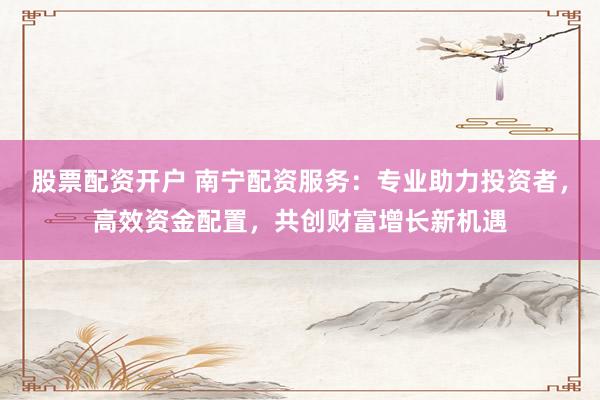 股票配资开户 南宁配资服务：专业助力投资者，高效资金配置，共创财富增长新机遇