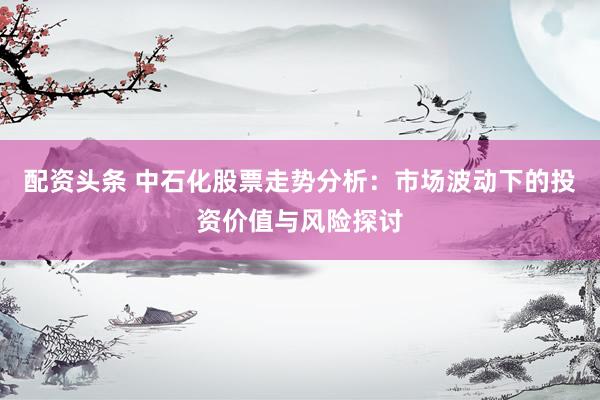配资头条 中石化股票走势分析：市场波动下的投资价值与风险探讨