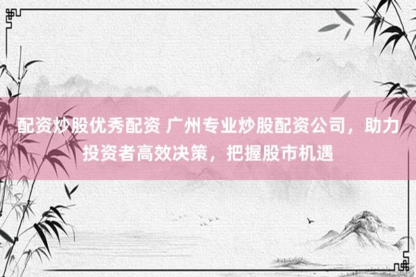 配资炒股优秀配资 广州专业炒股配资公司，助力投资者高效决策，把握股市机遇