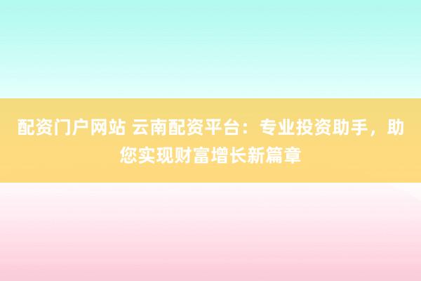 配资门户网站 云南配资平台：专业投资助手，助您实现财富增长新篇章