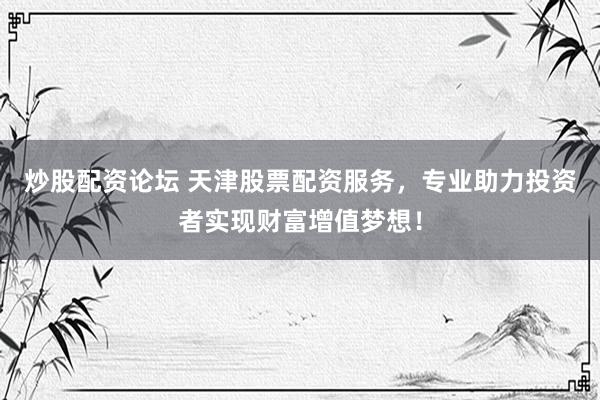 炒股配资论坛 天津股票配资服务，专业助力投资者实现财富增值梦想！