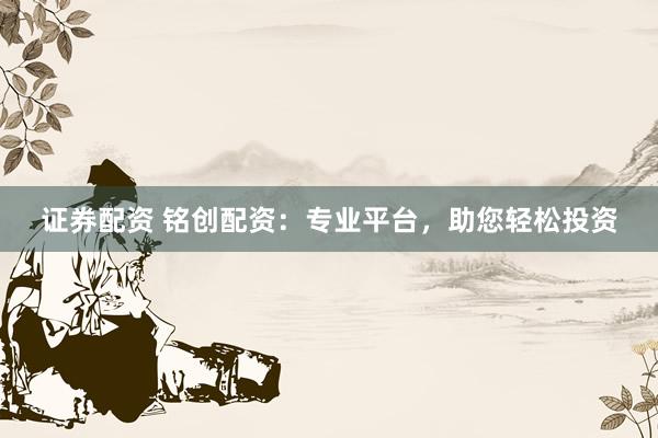 证券配资 铭创配资：专业平台，助您轻松投资