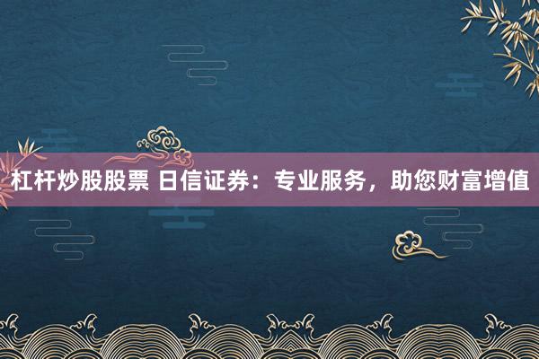 杠杆炒股股票 日信证券：专业服务，助您财富增值