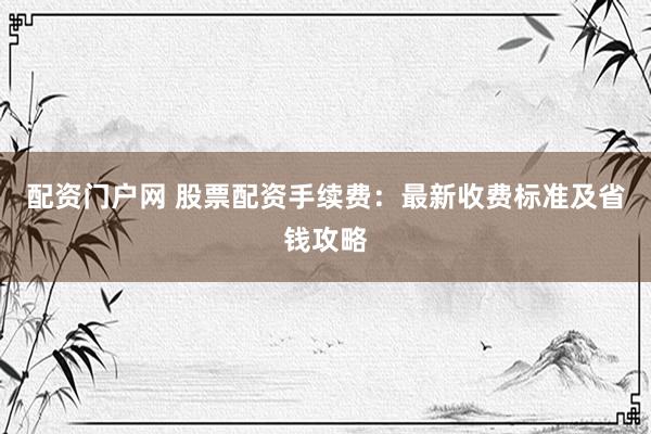 配资门户网 股票配资手续费：最新收费标准及省钱攻略