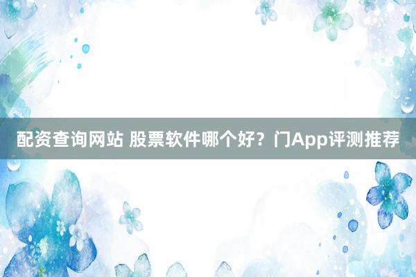 配资查询网站 股票软件哪个好？门App评测推荐